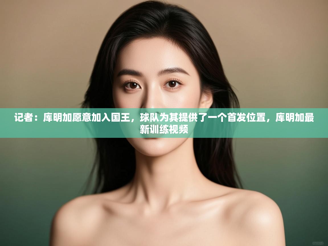 记者：库明加愿意加入国王，球队为其提供了一个首发位置，库明加最新训练视频  第2张